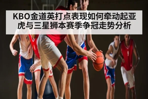 KBO金道英打点表现如何牵动起亚虎与三星狮本赛季争冠走势分析