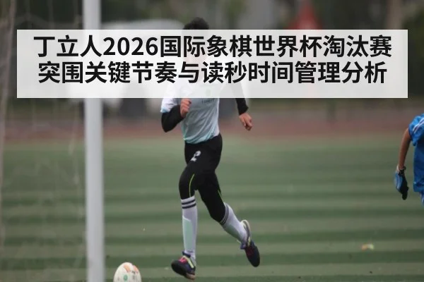 丁立人2026国际象棋世界杯淘汰赛突围关键节奏与读秒时间管理分析
